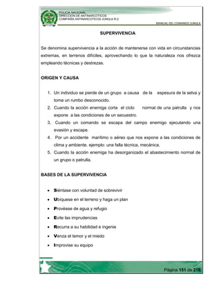 POLICIA NACIONAL
DIRECCION DE ANTINARCOTICOS
COMPAÑÍA ANTINARCOTICOS JUNGLA R-2
MANUAL DEL COMANDO JUNGLA
Página 151 de 216
SUPERVIVENCIA
Se denomina supervivencia a la acción de mantenerse con vida en circunstancias
extremas, en terrenos difíciles, aprovechando lo que la naturaleza nos ofrezca
empleando técnicas y destrezas.
ORIGEN Y CAUSA
1. Un individuo se pierde de un grupo a causa de la espesura de la selva y
toma un rumbo desconocido.
2. Cuando la acción enemiga corta el ciclo normal de una patrulla y nos
expone a las condiciones de un secuestro.
3. Cuando un comando se escapa del campo enemigo ejecutando una
evasión y escape.
4. Por un accidente marítimo o aéreo que nos expone a las condiciones de
clima y ambiente. ejemplo: una falla técnica, mecánica.
5. Cuando la acción enemiga ha desorganizado el abastecimiento normal de
un grupo o patrulla.
BASES DE LA SUPERVIVENCIA
Siéntase con voluntad de sobrevivir
Ubíquese en el terreno y haga un plan
Provéase de agua y refugio
Evite las imprudencias
Recurra a su habilidad e ingenie
Venza el temor y el miedo
Improvise su equipo
 