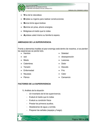 POLICIA NACIONAL
DIRECCION DE ANTINARCOTICOS
COMPAÑÍA ANTINARCOTICOS JUNGLA R-2
MANUAL DEL COMANDO JUNGLA
Página 152 de 216
Viva de la naturaleza
Emplee su ingenio para realizar construcciones
Nunca tome agua dudosa
Camine sin prisa, ahorre energías.
Intégrese al medio que lo rodea
Ayúdese usted mismo su familia lo espera.
AMENAZAS DE LA SUPERVIVENCIA
Frente a elementos hostiles el peor enemigo está dentro de nosotros, si se pierden
las esperanzas se pierde todo.
Hambre
sed
Miedo
Calambres
Tensión
Enfermedad
Nauseas
Pánico
Soledad
desesperación
Lesiones
Dolor
Desvelo
Frio
Calor
Cansancio
FACTORES DE LA SUPERVIVENCIA
1. Análisis de la situación
- Un inventario de kit de supervivencia.
- Evalué el medio que lo rodea
- Evalué su condición física
- Prestar los primeros auxilios.
- Abastecerse de agua y comida.
- Preparar las señales (espejos y fuego).
 