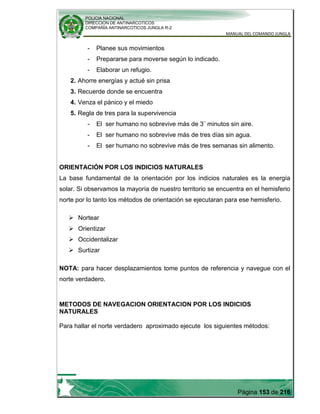 POLICIA NACIONAL
DIRECCION DE ANTINARCOTICOS
COMPAÑÍA ANTINARCOTICOS JUNGLA R-2
MANUAL DEL COMANDO JUNGLA
Página 153 de 216
- Planee sus movimientos
- Prepararse para moverse según lo indicado.
- Elaborar un refugio.
2. Ahorre energías y actué sin prisa
3. Recuerde donde se encuentra
4. Venza el pánico y el miedo
5. Regla de tres para la supervivencia
- El ser humano no sobrevive más de 3¨ minutos sin aire.
- El ser humano no sobrevive más de tres días sin agua.
- El ser humano no sobrevive más de tres semanas sin alimento.
ORIENTACIÓN POR LOS INDICIOS NATURALES
La base fundamental de la orientación por los indicios naturales es la energía
solar. Si observamos la mayoría de nuestro territorio se encuentra en el hemisferio
norte por lo tanto los métodos de orientación se ejecutaran para ese hemisferio.
 Nortear
 Orientizar
 Occidentalizar
 Surtizar
NOTA: para hacer desplazamientos tome puntos de referencia y navegue con el
norte verdadero.
METODOS DE NAVEGACION ORIENTACION POR LOS INDICIOS
NATURALES
Para hallar el norte verdadero aproximado ejecute los siguientes métodos:
 