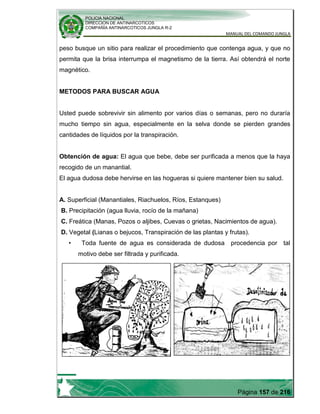 POLICIA NACIONAL
DIRECCION DE ANTINARCOTICOS
COMPAÑÍA ANTINARCOTICOS JUNGLA R-2
MANUAL DEL COMANDO JUNGLA
Página 157 de 216
peso busque un sitio para realizar el procedimiento que contenga agua, y que no
permita que la brisa interrumpa el magnetismo de la tierra. Así obtendrá el norte
magnético.
METODOS PARA BUSCAR AGUA
Usted puede sobrevivir sin alimento por varios días o semanas, pero no duraría
mucho tiempo sin agua, especialmente en la selva donde se pierden grandes
cantidades de líquidos por la transpiración.
Obtención de agua: El agua que bebe, debe ser purificada a menos que la haya
recogido de un manantial.
El agua dudosa debe hervirse en las hogueras si quiere mantener bien su salud.
A. Superficial (Manantiales, Riachuelos, Ríos, Estanques)
B. Precipitación (agua lluvia, rocío de la mañana)
C. Freática (Manas, Pozos o aljibes, Cuevas o grietas, Nacimientos de agua).
D. Vegetal (Lianas o bejucos, Transpiración de las plantas y frutas).
• Toda fuente de agua es considerada de dudosa procedencia por tal
motivo debe ser filtrada y purificada.
 
