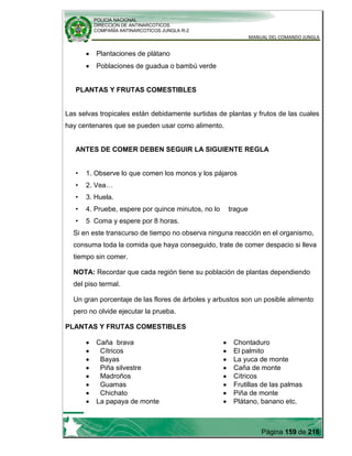 POLICIA NACIONAL
DIRECCION DE ANTINARCOTICOS
COMPAÑÍA ANTINARCOTICOS JUNGLA R-2
MANUAL DEL COMANDO JUNGLA
Página 159 de 216
Plantaciones de plátano
Poblaciones de guadua o bambú verde
PLANTAS Y FRUTAS COMESTIBLES
Las selvas tropicales están debidamente surtidas de plantas y frutos de las cuales
hay centenares que se pueden usar como alimento.
ANTES DE COMER DEBEN SEGUIR LA SIGUIENTE REGLA
• 1. Observe lo que comen los monos y los pájaros
• 2. Vea…
• 3. Huela.
• 4. Pruebe, espere por quince minutos, no lo trague
• 5 Coma y espere por 8 horas.
Si en este transcurso de tiempo no observa ninguna reacción en el organismo,
consuma toda la comida que haya conseguido, trate de comer despacio si lleva
tiempo sin comer.
NOTA: Recordar que cada región tiene su población de plantas dependiendo
del piso termal.
Un gran porcentaje de las flores de árboles y arbustos son un posible alimento
pero no olvide ejecutar la prueba.
PLANTAS Y FRUTAS COMESTIBLES
Caña brava
Cítricos
Bayas
Piña silvestre
Madroños
Guamas
Chichato
La papaya de monte
Chontaduro
El palmito
La yuca de monte
Caña de monte
Cítricos
Frutillas de las palmas
Piña de monte
Plátano, banano etc.
 