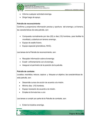 POLICIA NACIONAL
DIRECCION DE ANTINARCOTICOS
COMPAÑÍA ANTINARCOTICOS JUNGLA R-2
MANUAL DEL COMANDO JUNGLA
Página 16 de 216
Informa cualquier actividad enemiga.
Dirige fuego de apoyo.
Patrulla de reconocimiento
Confirma y proporciona información precisa y oportuna del enemigo y el terreno,
las características de esta patrulla, son:
Compuesta normalmente por dos (02) a diez (10) hombres, para facilitar la
movilidad y cobertura en terreno enemigo.
Equipo de asalto liviano.
Equipo especial (prismáticos, NVG).
Las tareas de la Patrulla de reconocimiento, son:
Recopilar información sobre el enemigo
Evadir enfrentamiento con el enemigo.
Asegurar el perímetro de la posición de la patrulla.
Patrulla de combate:
Localiza, neutraliza, reduce, captura y bloquea un objetivo, las características de
esta patrulla, son:
Desarrolla cursos de acción de acuerdo a la misión.
Mínimo diez (10) hombres.
Equipo necesario de acuerdo a la misión.
Emplea la formula tres x uno
Las tareas a cumplir por parte de la Patrulla de combate, son:
Evitar la iniciativa enemiga.
 