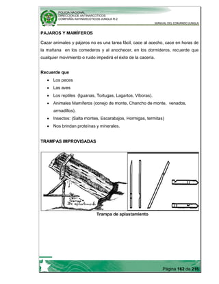 POLICIA NACIONAL
DIRECCION DE ANTINARCOTICOS
COMPAÑÍA ANTINARCOTICOS JUNGLA R-2
MANUAL DEL COMANDO JUNGLA
Página 162 de 216
PAJAROS Y MAMÍFEROS
Cazar animales y pájaros no es una tarea fácil, cace al acecho, cace en horas de
la mañana en los comederos y al anochecer, en los dormideros, recuerde que
cualquier movimiento o ruido impedirá el éxito de la cacería.
Recuerde que
Los peces
Las aves
Los reptiles (Iguanas, Tortugas, Lagartos, Víboras).
Animales Mamíferos (conejo de monte, Chancho de monte, venados,
armadillos).
Insectos: (Salta montes, Escarabajos, Hormigas, termitas)
Nos brindan proteínas y minerales.
TRAMPAS IMPROVISADAS
Trampa de aplastamiento
 