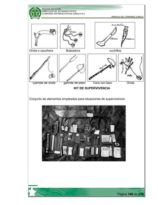 POLICIA NACIONAL
DIRECCION DE ANTINARCOTICOS
COMPAÑÍA ANTINARCOTICOS JUNGLA R-2
MANUAL DEL COMANDO JUNGLA
Página 169 de 216
Onda o cauchera Boleadora cuchillos
Garrote de onda garrote de peso Vara con laso Onda
KIT DE SUPERVIVENCIA
Conjunto de elementos empleados para situaciones de supervivencia
 