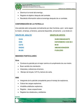 POLICIA NACIONAL
DIRECCION DE ANTINARCOTICOS
COMPAÑÍA ANTINARCOTICOS JUNGLA R-2
MANUAL DEL COMANDO JUNGLA
Página 17 de 216
Disminuir la moral del enemigo.
Registra el objetivo después del combate.
Recolecta información sobre el enemigo después de un combate.
CONFORMACIÓN DE LA PATRULLA
Una patrulla está compuesta normalmente por diez hombres, pero varía según
la misión, el tiempo, el terreno, personal disponible, armamento y se divide en:
GRUPO DE ASALTO GRUPO DE APOYO.
GUIA SUBCOMANDANTE
ODE ENFERMERO CON M-5
CDTE M-60
RADIO AMUNICIONADOR
M-249 FUSILERO
MISIONES PARTICULARES
Guía
Conduce la patrulla por el mejor camino al cumplimiento de una misión.
Buen sentido de orientación.
Interpreta y referencia el terreno.
Manejo de brújula, G.P.S y lectura de carta.
ODE
Integrante de la patrulla competente para el manejo de explosivos.
Coloca las cargas explosivas.
Inhabilita artefactos explosivos.
Registra áreas sospechosas
Registra los obstáculos y artefactos
 