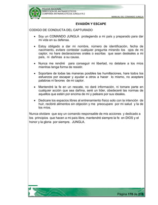 POLICIA NACIONAL
DIRECCION DE ANTINARCOTICOS
COMPAÑÍA ANTINARCOTICOS JUNGLA R-2
MANUAL DEL COMANDO JUNGLA
Página 170 de 216
EVASIÓN Y ESCAPE
CODIGO DE CONDUCTA DEL CAPTURADO
Soy un COMANDO JUNGLA protegiendo a mi país y preparado para dar
mi vida en su defensa.
Estoy obligado a dar mi nombre, número de identificación, fecha de
nacimiento, evitare contestar cualquier pregunta mirando los ojos de mi
captor, no hare declaraciones orales o escritas que sean desleales a mi
país, ni dañinas a su causa.
Nunca me rendiré para conseguir mi libertad, no delatare a los míos
mientras tenga forma de resistir.
Soportare de todas las maneras posibles las humillaciones, hare todos los
esfuerzos por escapar y ayudar a otros a hacer lo mismo, no aceptare
palabras ni favores de mi captor.
Mantendré la fe en un rescate, no daré información, ni tomare parte en
cualquier acción que sea dañina, seré un líder, obedeceré las normas de
aquellos que estén por encima de mí y peleare por sus ideales.
Dedicare los espacios libres al entrenamiento físico solo con la intención de
huir, recibiré alimentos sin objeción y me preocupare por mi salud y la de
los míos.
Nunca olvidare que soy un comando responsable de mis acciones y dedicado a
los principios que hacen a mi país libre, mantendré siempre la fe en DIOS y el
honor y la gloria por siempre. JUNGLA.
 