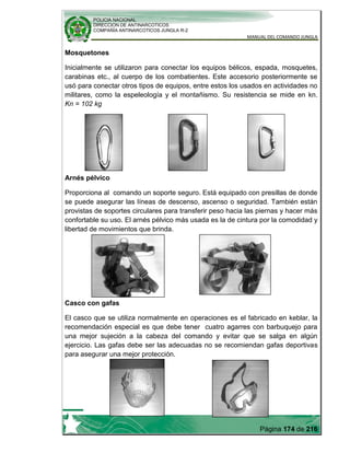 POLICIA NACIONAL
DIRECCION DE ANTINARCOTICOS
COMPAÑÍA ANTINARCOTICOS JUNGLA R-2
MANUAL DEL COMANDO JUNGLA
Página 174 de 216
Mosquetones
Inicialmente se utilizaron para conectar los equipos bélicos, espada, mosquetes,
carabinas etc., al cuerpo de los combatientes. Este accesorio posteriormente se
usó para conectar otros tipos de equipos, entre estos los usados en actividades no
militares, como la espeleología y el montañismo. Su resistencia se mide en kn.
Kn = 102 kg
Arnés pélvico
Proporciona al comando un soporte seguro. Está equipado con presillas de donde
se puede asegurar las líneas de descenso, ascenso o seguridad. También están
provistas de soportes circulares para transferir peso hacia las piernas y hacer más
confortable su uso. El arnés pélvico más usada es la de cintura por la comodidad y
libertad de movimientos que brinda.
Casco con gafas
El casco que se utiliza normalmente en operaciones es el fabricado en keblar, la
recomendación especial es que debe tener cuatro agarres con barbuquejo para
una mejor sujeción a la cabeza del comando y evitar que se salga en algún
ejercicio. Las gafas debe ser las adecuadas no se recomiendan gafas deportivas
para asegurar una mejor protección.
 