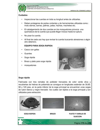 POLICIA NACIONAL
DIRECCION DE ANTINARCOTICOS
COMPAÑÍA ANTINARCOTICOS JUNGLA R-2
MANUAL DEL COMANDO JUNGLA
Página 175 de 216
Cuidados
• Inspeccionar las cuerdas en toda su longitud antes de utilizarlas.
• Deben protegerse de partes cortantes y de herramientas utilizadas como :
moto sierras, barras, palines, palas, hachas, machetes etc.
• El cabalgamiento de dos cuerdas en los mosquetones provoca una
quemadura de la cuerda que puede llegar incluso hasta la ruptura.
• No pisar la cuerda.
• Al final de cada uso hay que revisar la cuerda buscando abrasiones o algún
otro deterioro.
EQUIPO PARA SOGA RAPIDA
• Casco con gafas
• Guantes
• Soga rápida
• Brazo y plato para soga rápida
• mosquetones
Soga rápida
Fabricada con tres ramales de poliéster trenzados de color verde oliva y
recubiertas de hebras de poliamida se consigue en longitudes estándar de 30,60,
90 y 120 pies, en la parte inferior de la soga principal se encuentran unas sogas
de nylon blanco y negro trenzado los cuales van tejidos a la soga principal y son
utilizados para extracción.
SOGA RAPIDA BRAZO PLATO Y VARILLA DE
SUJECION
 