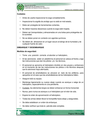 POLICIA NACIONAL
DIRECCION DE ANTINARCOTICOS
COMPAÑÍA ANTINARCOTICOS JUNGLA R-2
MANUAL DEL COMANDO JUNGLA
Página 176 de 216
Cuidados
• Antes de usarla inspeccionar la soga completamente.
• Inspeccionar la argolla de anclaje que no esté en mal estado.
• Debe ser protegida de herramientas cortantes.
No deben hacerse descensos cuando la soga esté mojada.
• Deben ser transportadas y almacenadas en una bolsa para protegerlas de
la suciedad.
• No se deben poner en contacto con agentes químicos.
• Se deben de almacenar en un lugar oscuro al abrigo de la humedad y de
cualquier fuente de calor.
EMBARQUE Y DESEMBARQUE
Medidas de seguridad:
• Tome una posición correcta al abordar un helicóptero.
• El personal se aproxima al helicóptero dividido en dos grupos y embarcara
en el momento de dar las instrucciones los pilotos o los técnicos después
que la aeronave haya aterrizado.
• El personal de ametralladora se ubicaran al lado de los artilleros, para
apoyarlos en el caso que las ametralladoras de los helicópteros fallen.
• Asegure todo su equipo.
• Mantenga ligeramente su cuerpo abajo cuando se acerque o salga de un
helicóptero, especialmente en una pendiente.
• Cuidado, los elementos largos se deben embarcar en forma horizontal.
• Nunca, pero nunca se acerque a un helicóptero por el rotor de cola.
• Espere la orden de aproximación al helicóptero.
• Todas las armas deben llevar la trompetilla hacia abajo y aseguradas.
• Se debe establecer un orden de embarque.
• Se debe verificar que toda la patrulla este completa.
• Si las aeronaves están en plataforma el personal se coloca al frente y siga
las instrucciones que dan los pilotos y/o los técnicos.
 