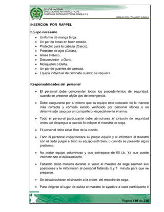 POLICIA NACIONAL
DIRECCION DE ANTINARCOTICOS
COMPAÑÍA ANTINARCOTICOS JUNGLA R-2
MANUAL DEL COMANDO JUNGLA
Página 189 de 216
INSERCION POR RAPPEL
Equipo necesario
Uniforme de manga larga.
Un par de botas en buen estado.
Protector para la cabeza (Casco).
Protector de ojos (Gafas).
Arnés Pélvico.
Descendedor u Ocho.
Mosquetón o Delta.
Un par de guantes de carnaza.
Equipo individual de combate cuando se requiera.
Responsabilidades del personal
El personal debe comprender todos los procedimientos de seguridad,
cuando se presente algún tipo de emergencia.
Debe asegurarse por sí mismo que su equipo este colocado de la manera
más correcta y cómoda siendo verificado por personal idóneo o en
determinado caso por un compañero, especialmente el arma.
Todo el personal participante debe abrocharse el cinturón de seguridad
antes del despegue o cuando lo indique el maestro de soga.
El personal debe estar libre de la cuerda.
Todo el personal inspeccionara su propio equipo y le informara al maestro
con el dedo pulgar si todo su equipo está bien, o cuando se presente algún
problema.
No portar equipo voluminoso y que sobrepase de 60 Lb. Ya que puede
interferir con el deslizamiento.
Faltando cinco minutos durante el vuelo el maestro de soga asumen sus
posiciones y le informaran al personal faltando 3 y 1 minuto para que se
preparen.
Se desabrocharan el cinturón a la orden del maestro de soga.
Para dirigirse al lugar de salida el maestro le ayudara a cada participante ir
 