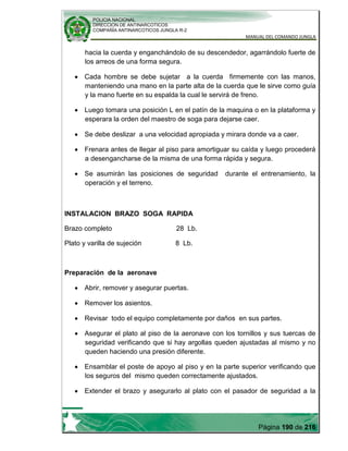 POLICIA NACIONAL
DIRECCION DE ANTINARCOTICOS
COMPAÑÍA ANTINARCOTICOS JUNGLA R-2
MANUAL DEL COMANDO JUNGLA
Página 190 de 216
hacia la cuerda y enganchándolo de su descendedor, agarrándolo fuerte de
los arreos de una forma segura.
Cada hombre se debe sujetar a la cuerda firmemente con las manos,
manteniendo una mano en la parte alta de la cuerda que le sirve como guía
y la mano fuerte en su espalda la cual le servirá de freno.
Luego tomara una posición L en el patín de la maquina o en la plataforma y
esperara la orden del maestro de soga para dejarse caer.
Se debe deslizar a una velocidad apropiada y mirara donde va a caer.
Frenara antes de llegar al piso para amortiguar su caída y luego procederá
a desengancharse de la misma de una forma rápida y segura.
Se asumirán las posiciones de seguridad durante el entrenamiento, la
operación y el terreno.
INSTALACION BRAZO SOGA RAPIDA
Brazo completo 28 Lb.
Plato y varilla de sujeción 8 Lb.
Preparación de la aeronave
Abrir, remover y asegurar puertas.
Remover los asientos.
Revisar todo el equipo completamente por daños en sus partes.
Asegurar el plato al piso de la aeronave con los tornillos y sus tuercas de
seguridad verificando que si hay argollas queden ajustadas al mismo y no
queden haciendo una presión diferente.
Ensamblar el poste de apoyo al piso y en la parte superior verificando que
los seguros del mismo queden correctamente ajustados.
Extender el brazo y asegurarlo al plato con el pasador de seguridad a la
 