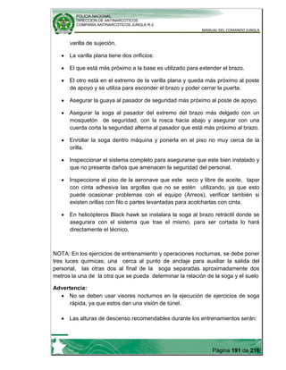 POLICIA NACIONAL
DIRECCION DE ANTINARCOTICOS
COMPAÑÍA ANTINARCOTICOS JUNGLA R-2
MANUAL DEL COMANDO JUNGLA
Página 191 de 216
varilla de sujeción.
La varilla plana tiene dos orificios:
El que está más próximo a la base es utilizado para extender el brazo.
El otro está en el extremo de la varilla plana y queda más próximo al poste
de apoyo y se utiliza para esconder el brazo y poder cerrar la puerta.
Asegurar la guaya al pasador de seguridad más próximo al poste de apoyo.
Asegurar la soga al pasador del extremo del brazo más delgado con un
mosquetón de seguridad, con la rosca hacia abajo y asegurar con una
cuerda corta la seguridad alterna al pasador que está más próximo al brazo.
Enrollar la soga dentro máquina y ponerla en el piso no muy cerca de la
orilla.
Inspeccionar el sistema completo para asegurarse que este bien instalado y
que no presente daños que amenacen la seguridad del personal.
Inspeccione el piso de la aeronave que este seco y libre de aceite, tapar
con cinta adhesiva las argollas que no se estén utilizando, ya que esto
puede ocasionar problemas con el equipo (Arreos), verificar también si
existen orillas con filo o partes levantadas para acolcharlas con cinta.
En helicópteros Black hawk se instalara la soga al brazo retráctil donde se
asegurara con el sistema que trae el mismo, para ser cortada lo hará
directamente el técnico.
NOTA: En los ejercicios de entrenamiento y operaciones nocturnas, se debe poner
tres luces químicas; una cerca al punto de anclaje para auxiliar la salida del
personal, las otras dos al final de la soga separadas aproximadamente dos
metros la una de la otra que se pueda determinar la relación de la soga y el suelo
Advertencia:
No se deben usar visores nocturnos en la ejecución de ejercicios de soga
rápida, ya que estos dan una visión de túnel.
Las alturas de descenso recomendables durante los entrenamientos serán:
 