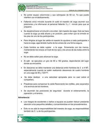 POLICIA NACIONAL
DIRECCION DE ANTINARCOTICOS
COMPAÑÍA ANTINARCOTICOS JUNGLA R-2
MANUAL DEL COMANDO JUNGLA
Página 193 de 216
No portar equipo voluminoso y que sobrepase de 60 Lb. Ya que puede
interferir con el deslizamiento.
Faltando cinco minutos durante el vuelo el maestro de soga asumen sus
posiciones y le informaran al personal faltando 3 y 1 minuto para que se
preparen.
Se desabrocharan el cinturón a la orden del maestro de soga. Esto se hace
cuando la soga ya está afuera y en posición, para evitar que se enrede en
los pies de uno de los participantes.
Para dirigirse al lugar de salida el maestro le ayudara a cada participante ir
hacia la soga, agarrándolo fuerte de los arreos de una forma segura.
Cada hombre se debe sujetar a la soga firmemente con las manos,
manteniendo los brazos al nivel de los ojos y los arcos de las botas entre la
soga.
No se debe saltar para alcanzar la soga.
Al salir se ejecutara un giro de 90 a 180 grados, dependiendo del lugar
donde se encuentre.
En descenso se debe mantener una distancia entre hombres de 3 a 4 MT,
especialmente cuando se estén realizando descensos de cuatro hombres
en una soga de 90 y 120 FT.
Se debe deslizar a una velocidad apropiada para no caer sobre el
compañero.
Prepárese para compensar la caída flexionando las rodillas, pies separados
a la anchura de los hombros.
Se asumirán las posiciones de seguridad durante el entrenamiento, la
operación y el terreno.
Advertencia:
Los riesgos de accidentes o daños a equipos se pueden reducir prestando
atención a los pequeños detalles y concentrándose en los procedimientos.
Esto no es solo la responsabilidad del maestro de soga, es responsabilidad
también de C / u de los participantes.
 