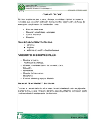 POLICIA NACIONAL
DIRECCION DE ANTINARCOTICOS
COMPAÑÍA ANTINARCOTICOS JUNGLA R-2
MANUAL DEL COMANDO JUNGLA
Página 197 de 216
COMBATE CERCANO
Técnicas empleadas para la toma, despeje y control de objetivos en espacios
reducidos, que presentan restricción de movimiento y observación a la fuerza de
asalto para cumplir tareas de intervención como:
Rescate de rehenes
Capturar o neutralizar amenazas
Allanar e incautar
Registros
PRINCIPIOS DE COMBATE CERCANO:
Sorpresa
Rapidez
Violencia en acción o Acción disuasiva
FUNDAMENTOS DE COMBATE CERCANO:
Dominar el cuarto.
Neutralizar la amenaza.
Obtener y mantener control del personal y de la
Situación.
Novedades.
Registro de los muertos.
Reportarse.
Evacuar rehenes y equipos. Historia.
TECNICAS DE MOVIMIENTO INDIVIDUAL:
Como es el caso en todas las situaciones de combate el equipo de despeje debe
avanzar táctica, segura y moverse de forma estándar, utilizando técnicas en asalto
con los cuales todos deben estar familiarizados.
 
