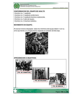 POLICIA NACIONAL
DIRECCION DE ANTINARCOTICOS
COMPAÑÍA ANTINARCOTICOS JUNGLA R-2
MANUAL DEL COMANDO JUNGLA
Página 198 de 216
CONFORMACION DEL EQUIPO DE ASALTO:
• Hombre nro. 1 asaltante.
• Hombre nro. 2 asaltante (enfermero).
• Hombre nro. 3 asaltante brechero explosivista.
• Hombre nro. 4 jefe del equipo.
• Hombre nro. 5 brechero balístico.
MOVIMIENTO EN EQUIPO:
Al avanzar terreno despejado todos los miembros del equipo deben ir con su
arma apuntando a su Angulo de tiro asignado en posición de listo bajo.
APROXIMACION A OBJETIVOS:
 
