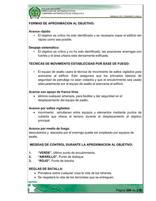 POLICIA NACIONAL
DIRECCION DE ANTINARCOTICOS
COMPAÑÍA ANTINARCOTICOS JUNGLA R-2
MANUAL DEL COMANDO JUNGLA
Página 200 de 216
FORMAS DE APROXIMACION AL OBJETIVO:
Avance rápido:
• El objetivo es crítico ha sido identificado y es necesario copar el edificio tan
rápido como sea posible.
Despeje sistemático:
• El objetivo es crítico y no ha sido identificado, las posiciones enemigas son
fuertes y el área urbana esta densamente edificada.
TECNICAS DE MOVIMIENTO ESTABLECIDAS POR BASE DE FUEGO:
• El equipo de asalto usara la técnica de movimiento de saltos vigilados para
acercarse al edificio. Esto asegurara que los principios básicos de
seguridad de patrullaje no sean violados y que el encubrimiento sea usado
adecuadamente por el equipo de asalto al acercarse al edificio.
Avance con apoyo de franco tiros.
elimina cualquier amenaza, para facilitar y dar seguridad en el
desplazamiento del equipo de asalto.
Avance por saltos vigilados:
movimiento simultaneo entre equipos y elementos mediante puntos de
cubierta que ofrece el terreno durante el desplazamiento al objetivo
principal.
Avance por medio de fuego:
descubiertos y atacados por el enemigo puede ser empleado por equipos de
asalto.
MEDIDAS DE CONTROL DURANTE LA APROXIMACION AL OBJETIVO:
1. “VERDE”. Ultimo punto de encubrimiento.
2. “AMARILLO”. Punto de disloque.
3. “ROJO”. Punto de brecha.
REGLAS DE BATALLA:
Prevalece sobre cualquier cosa la vida de los rehenes.
Se respetará la vida de los terroristas que se entreguen.
 