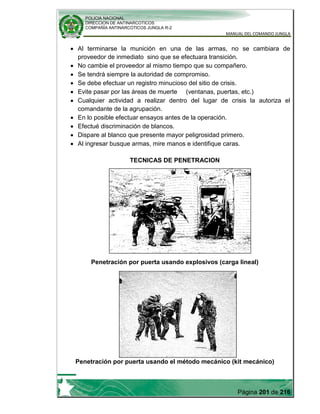 POLICIA NACIONAL
DIRECCION DE ANTINARCOTICOS
COMPAÑÍA ANTINARCOTICOS JUNGLA R-2
MANUAL DEL COMANDO JUNGLA
Página 201 de 216
Al terminarse la munición en una de las armas, no se cambiara de
proveedor de inmediato sino que se efectuara transición.
No cambie el proveedor al mismo tiempo que su compañero.
Se tendrá siempre la autoridad de compromiso.
Se debe efectuar un registro minucioso del sitio de crisis.
Evite pasar por las áreas de muerte (ventanas, puertas, etc.)
Cualquier actividad a realizar dentro del lugar de crisis la autoriza el
comandante de la agrupación.
En lo posible efectuar ensayos antes de la operación.
Efectué discriminación de blancos.
Dispare al blanco que presente mayor peligrosidad primero.
Al ingresar busque armas, mire manos e identifique caras.
TECNICAS DE PENETRACION
Penetración por puerta usando explosivos (carga lineal)
Penetración por puerta usando el método mecánico (kit mecánico)
 