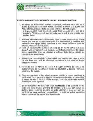 POLICIA NACIONAL
DIRECCION DE ANTINARCOTICOS
COMPAÑÍA ANTINARCOTICOS JUNGLA R-2
MANUAL DEL COMANDO JUNGLA
Página 206 de 216
PRINCIPIOS BASICOS DE MOVIMIENTO EN EL PUNTO DE BRECHA:
1. El equipo de asalto debe, cuando sea posible, alinearse en el lado de la
puerta que provee el paso con menos resistencia al entrar. Si la puerta abre
hacia adentro, el equipo debe alinearse en el lado de las bisagras.
Si la puerta abre hacia afuera, el equipo debe alinearse en el lado de la
cerradura. Alinearse en el lado correcto nos llevará a una entrada más
rápida y fluida.
2. Antes de tomar la posición en la puerta, cada hombre debe tener su pon de
forma que sea de su comodidad para sus movimientos y destreza. Los
asaltantes del equipo deben colocarse lo más cerca posible al punto de
entrada, inclinados o en cuclillas.
3. Para un acercamiento cauteloso al punto de brecha la técnica del "dedo
pulgar", y la del "apretón" para asegurar que todos los miembros del equipo
estén preparados antes de ejecutar la entrada. Esta técnica reduce los
riesgos de ser descubierto.
4. El hombre # 1 asume posición de combate y se prepara para pasar la señal
de que esta listo, este es autónomo de decidir a que lado del cuarto
despejara primero.
5. Recuerde que el hombre #2 debe ir al lugar contrario del uno y así
sucesivamente se repartirán el trabajo de ocupación y despeje por cada
integrante del equipo.
6. Si un acercamiento lento y silencioso no es posible, el equipo modificara la
técnica del "dedo pulgar y el apretón" para aumentar la velocidad de entrada
y reducir el tiempo en el punto de entrada. Después de un acercamiento
avance por saltos vigilados.
7. El acercamiento y la alineación serán modificados si se utiliza la brecha
explosiva como método primario de entrada. O al pasar por aéreas de
peligro como ventanas siempre se debe planear y tener un plan de
contingencia para cualquier eventualidad. el éxito de estas maniobras
siempre depende del constante entrenamiento.
 