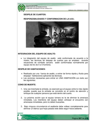 POLICIA NACIONAL
DIRECCION DE ANTINARCOTICOS
COMPAÑÍA ANTINARCOTICOS JUNGLA R-2
MANUAL DEL COMANDO JUNGLA
Página 207 de 216
DESPEJE DE CUARTOS:
RESPONZABILIDADES Y CONFORMACION DE LA U.B.I.
INTEGRACION DEL EQUIPO DE ASALTO:
La integración del equipo de asalto está conformada de acuerdo a la
misión, las técnicas de despeje de cuartos que se emplean durante
situaciones de combate cercano están conformadas normalmente por
equipo de tiro de 4 a 5 hombres.
DESPEJE DE HABITACIONES:
Realizado por una fuerza de asalto, a entrar de forma rápida y fluida para
despejar habitaciones aplicando las técnicas.
Las acciones necesarias para entrar en UNA HABITACIÓN con éxito son
las siguientes:
CONO DE MUERTE:
1. Una vez brechada la entrada, es esencial que el equipo entre lo más rápido
posible, puesto que la entrada se convierte en el centro de atención y
enfoque de cualquier persona que está dentro del cuarto.
2. La próxima acción que el equipo tomara es la de eliminar la amenaza
inmediata. Los miembros del equipo deben anticipar el encuentro con
amenazas inmediatas, pero no deben buscarlas.
3. Bajo ninguna circunstancia el asaltante debe voltear completamente para
eliminar un blanco que haya pasado este debe seguir hacia adelante.
 