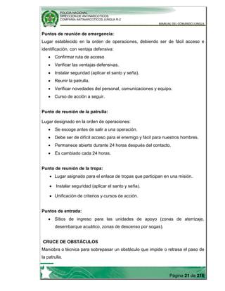 POLICIA NACIONAL
DIRECCION DE ANTINARCOTICOS
COMPAÑÍA ANTINARCOTICOS JUNGLA R-2
MANUAL DEL COMANDO JUNGLA
Página 21 de 216
Puntos de reunión de emergencia:
Lugar establecido en la orden de operaciones, debiendo ser de fácil acceso e
identificación, con ventaja defensiva:
Confirmar ruta de acceso
Verificar las ventajas defensivas.
Instalar seguridad (aplicar el santo y seña).
Reunir la patrulla.
Verificar novedades del personal, comunicaciones y equipo.
Curso de acción a seguir.
Punto de reunión de la patrulla:
Lugar designado en la orden de operaciones:
Se escoge antes de salir a una operación.
Debe ser de difícil acceso para el enemigo y fácil para nuestros hombres.
Permanece abierto durante 24 horas después del contacto.
Es cambiado cada 24 horas.
Punto de reunión de la tropa:
Lugar asignado para el enlace de tropas que participan en una misión.
Instalar seguridad (aplicar el santo y seña).
Unificación de criterios y cursos de acción.
Puntos de entrada:
Sitios de ingreso para las unidades de apoyo (zonas de aterrizaje,
desembarque acuático, zonas de descenso por sogas).
CRUCE DE OBSTÁCULOS
Maniobra o técnica para sobrepasar un obstáculo que impide o retrasa el paso de
la patrulla.
 
