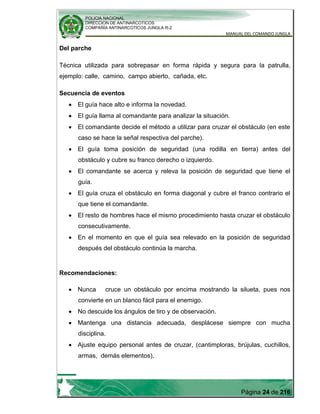 POLICIA NACIONAL
DIRECCION DE ANTINARCOTICOS
COMPAÑÍA ANTINARCOTICOS JUNGLA R-2
MANUAL DEL COMANDO JUNGLA
Página 24 de 216
Del parche
Técnica utilizada para sobrepasar en forma rápida y segura para la patrulla,
ejemplo: calle, camino, campo abierto, cañada, etc.
Secuencia de eventos
El guía hace alto e informa la novedad.
El guía llama al comandante para analizar la situación.
El comandante decide el método a utilizar para cruzar el obstáculo (en este
caso se hace la señal respectiva del parche).
El guía toma posición de seguridad (una rodilla en tierra) antes del
obstáculo y cubre su franco derecho o izquierdo.
El comandante se acerca y releva la posición de seguridad que tiene el
guía.
El guía cruza el obstáculo en forma diagonal y cubre el franco contrario el
que tiene el comandante.
El resto de hombres hace el mismo procedimiento hasta cruzar el obstáculo
consecutivamente.
En el momento en que el guía sea relevado en la posición de seguridad
después del obstáculo continúa la marcha.
Recomendaciones:
Nunca cruce un obstáculo por encima mostrando la silueta, pues nos
convierte en un blanco fácil para el enemigo.
No descuide los ángulos de tiro y de observación.
Mantenga una distancia adecuada, desplácese siempre con mucha
disciplina.
Ajuste equipo personal antes de cruzar, (cantimploras, brújulas, cuchillos,
armas, demás elementos).
 