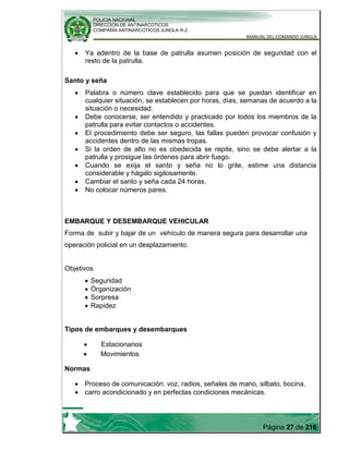 POLICIA NACIONAL
DIRECCION DE ANTINARCOTICOS
COMPAÑÍA ANTINARCOTICOS JUNGLA R-2
MANUAL DEL COMANDO JUNGLA
Página 27 de 216
Ya adentro de la base de patrulla asumen posición de seguridad con el
resto de la patrulla.
Santo y seña
Palabra o número clave establecido para que se puedan identificar en
cualquier situación, se establecen por horas, días, semanas de acuerdo a la
situación o necesidad.
Debe conocerse, ser entendido y practicado por todos los miembros de la
patrulla para evitar contactos o accidentes.
El procedimiento debe ser seguro, las fallas pueden provocar confusión y
accidentes dentro de las mismas tropas.
Si la orden de alto no es obedecida se repite, sino se debe alertar a la
patrulla y prosigue las órdenes para abrir fuego.
Cuando se exija el santo y seña no lo grite, estime una distancia
considerable y hágalo sigilosamente.
Cambiar el santo y seña cada 24 horas.
No colocar números pares.
EMBARQUE Y DESEMBARQUE VEHICULAR
Forma de subir y bajar de un vehículo de manera segura para desarrollar una
operación policial en un desplazamiento.
Objetivos
Seguridad
Organización
Sorpresa
Rapidez
Tipos de embarques y desembarques
Estacionarios
Movimientos
Normas
Proceso de comunicación: voz, radios, señales de mano, silbato, bocina.
carro acondicionado y en perfectas condiciones mecánicas.
 