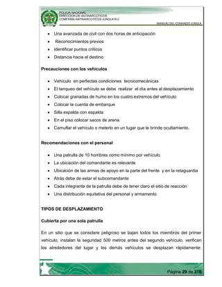 POLICIA NACIONAL
DIRECCION DE ANTINARCOTICOS
COMPAÑÍA ANTINARCOTICOS JUNGLA R-2
MANUAL DEL COMANDO JUNGLA
Página 29 de 216
Una avanzada de civil con dos horas de anticipación
Reconocimientos previos
Identificar puntos críticos
Distancia hacia el destino
Precauciones con los vehículos
Vehículo en perfectas condiciones tecnicomecánicas
El tanqueo del vehículo se debe realizar el día antes al desplazamiento
Colocar granadas de humo en los cuatro extremos del vehículo
Colocar la cuerda de embarque
Silla espalda con espalda
En el piso colocar sacos de arena
Camuflar el vehículo o meterlo en un lugar que le brinde ocultamiento.
Recomendaciones con el personal
Una patrulla de 10 hombres como mínimo por vehículo
La ubicación del comandante es relevante
Ubicación de las armas de apoyo en la parte del frente y en la retaguardia
Atrás debe de estar el subcomandante
Cada integrante de la patrulla debe de tener claro el sitio de reacción
Una distribución equitativa del personal y armamento
TIPOS DE DESPLAZAMIENTO
Cubierta por una sola patrulla
En un sitio que se considere peligroso se bajan todos los miembros del primer
vehículo, instalan la seguridad 500 metros antes del segundo vehículo, verifican
los alrededores del lugar y los demás vehículos se desplazan rápidamente;
 
