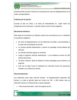 POLICIA NACIONAL
DIRECCION DE ANTINARCOTICOS
COMPAÑÍA ANTINARCOTICOS JUNGLA R-2
MANUAL DEL COMANDO JUNGLA
Página 30 de 216
posteriormente el primer vehículo se incorporará de nuevo al desplazamiento en el
orden correspondiente.
Cubierta por la sección
Cuando el sitio es crítico y se sabe de antecedentes se bajan todos los
integrantes de los vehículos y caminan hasta cruzar el tramo peligroso.
Movimiento dinámico
Esta clase de movimiento es utilizado cuando nos encontramos con un obstáculo
muy grande y peligroso.
Se inicia el desplazamiento con las distancias normales y recomendadas a
la orden del comandante de sección.
La primera patrulla desembarca y camina en patrullaje normal delante del
vehículo.
Los demás vehículos siguen su recorrido.
Luego el segundo vehículo desembarca a una distancia mínima de 300
metros del primero.
El tercer vehículo debe de realizar la misma estrategia que el primero y el
segundo.
Una vez se logre cruzar el obstáculo los vehículos toman las posiciones
iníciales y se continua la marcha.
Recomendaciones:
Las distancias entre cada vehículo durante el desplazamiento dependen del
terreno y si este lo permite debe ser mínimo de 100 a 300 metros, esto es
relevante incluso en intersecciones o pasos angostos.
Todo el personal debe cubrir los ángulos de tiro
 