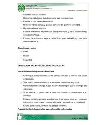 POLICIA NACIONAL
DIRECCION DE ANTINARCOTICOS
COMPAÑÍA ANTINARCOTICOS JUNGLA R-2
MANUAL DEL COMANDO JUNGLA
Página 31 de 216
Se deben realizar ensayos
Utilizar los métodos de desplazamiento para más seguridad
Cambiar la ruta de desplazamiento
Remover vidrios, carpas y puertas con el fin de que haya visibilidad.
Colocar mallas de alambre
Colocar una lámina de protección debajo del motor y en lo posible debajo
de todo el vehículo.
En caso de emboscada alejarse del vehículo, pues todo el fuego va a estar
concentrado en él.
Disciplina de ruidos
Luces
Ruidos
Seguridad
EMBOSCADA Y CONTRAEMBOSCADA VEHICULAR
Procedimiento de la patrulla emboscada
Comunique inmediatamente a las demás patrullas y ordene una contra
emboscada.
Sea rápido, piense analizando el terreno en cuestión de segundos.
Ganar la batalla de fuego. Fuego máximo hasta lograr que el enemigo sea
vulnerable.
Si es posible y cuenta con el personal, avance y contraataque a su
enemigo.
En caso contrario, proceda a realizar una línea base e inicie un repliegue,
utilizando la maniobra de combate adecuada, hasta salir de la zona hostil.
En una zona segura, verifique novedades e informe,
Procedimiento de las patrullas que no han sido emboscadas
 