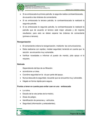 POLICIA NACIONAL
DIRECCION DE ANTINARCOTICOS
COMPAÑÍA ANTINARCOTICOS JUNGLA R-2
MANUAL DEL COMANDO JUNGLA
Página 32 de 216
Si es emboscada la primera patrulla, la segunda realiza contraemboscada,
de acuerdo a las órdenes de comandante.
Si es emboscada la tercera patrulla, la contraemboscada la realizará la
segunda patrulla.
Si es emboscada la segunda patrulla, la contraemboscada la realizará la
patrulla que de acuerdo al terreno esté mejor ubicada y dé mejores
resultados; para esto se deben esperar las órdenes de comandante
(primera o tercera).
Reorganización
El comandante ordena la reorganización, mediante las comunicaciones.
Debe realizarse con rapidez, instalar seguridad; teniendo en cuenta que la
sección se encuentra muy vulnerable.
Verificar novedades e informar al puesto de mando; pida apoyo si lo
requiere.
Retirada
Dependiendo del tipo de ex filtración:
acondicione un área.
Coordine seguridad en la vía por parte del apoyo.
Nunca descuide la seguridad, recuerde que se encuentra muy vulnerable.
Hágalo en forma rápida pero segura.
Puntos a tener en cuenta para evitar caer en una emboscada
La rutina.
Estudio de la ruta (antes de la misión).
Áreas de peligro.
Identificación de personas y vehículos.
Seguridad (información y antecedentes).
 