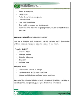 POLICIA NACIONAL
DIRECCION DE ANTINARCOTICOS
COMPAÑÍA ANTINARCOTICOS JUNGLA R-2
MANUAL DEL COMANDO JUNGLA
Página 33 de 216
Planes de decepción.
Formaciones.
Puntos de reunión de emergencia.
Comunicaciones
Evite riesgo innecesario.
En lo posible no regrese por la misma ruta.
No importa si nos movemos en grupo grande o pequeño lo importante es la
seguridad
LUGAR Y UBICACIÓN DE LA PATRULLA (LUP)
Sitio que se establece en el terreno, para que una patrulla o sección pueda tener
un breve descanso, y se pueda recuperar después de una misión.
Fases De Un L.U.P
Selección inicial
Selección anterior
Selección del terreno
Ocupación
Salida del área
Selección inicial
Seleccionar la posición en el mapa
Considerar horas de luz de día y de noche
Alcanzar posición de cambuches antes del anochecer.
NOTA: El reconocimiento al lugar, lo hacen; comandante de sección, comandante
de cada patrulla, radioperador, guía y quien determine el comandante.
 