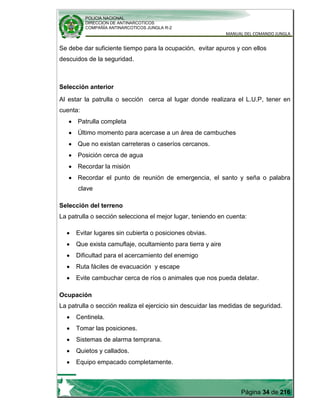 POLICIA NACIONAL
DIRECCION DE ANTINARCOTICOS
COMPAÑÍA ANTINARCOTICOS JUNGLA R-2
MANUAL DEL COMANDO JUNGLA
Página 34 de 216
Se debe dar suficiente tiempo para la ocupación, evitar apuros y con ellos
descuidos de la seguridad.
Selección anterior
Al estar la patrulla o sección cerca al lugar donde realizara el L.U.P, tener en
cuenta:
Patrulla completa
Último momento para acercase a un área de cambuches
Que no existan carreteras o caseríos cercanos.
Posición cerca de agua
Recordar la misión
Recordar el punto de reunión de emergencia, el santo y seña o palabra
clave
Selección del terreno
La patrulla o sección selecciona el mejor lugar, teniendo en cuenta:
Evitar lugares sin cubierta o posiciones obvias.
Que exista camuflaje, ocultamiento para tierra y aire
Dificultad para el acercamiento del enemigo
Ruta fáciles de evacuación y escape
Evite cambuchar cerca de ríos o animales que nos pueda delatar.
Ocupación
La patrulla o sección realiza el ejercicio sin descuidar las medidas de seguridad.
Centinela.
Tomar las posiciones.
Sistemas de alarma temprana.
Quietos y callados.
Equipo empacado completamente.
 