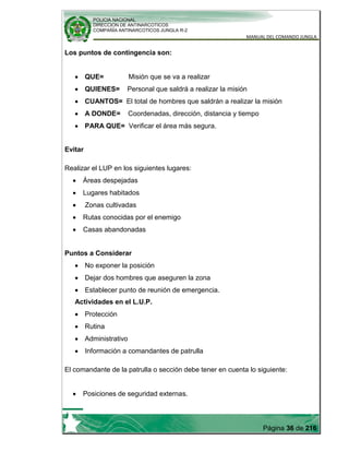 POLICIA NACIONAL
DIRECCION DE ANTINARCOTICOS
COMPAÑÍA ANTINARCOTICOS JUNGLA R-2
MANUAL DEL COMANDO JUNGLA
Página 36 de 216
Los puntos de contingencia son:
QUE= Misión que se va a realizar
QUIENES= Personal que saldrá a realizar la misión
CUANTOS= El total de hombres que saldrán a realizar la misión
A DONDE= Coordenadas, dirección, distancia y tiempo
PARA QUE= Verificar el área más segura.
Evitar
Realizar el LUP en los siguientes lugares:
Áreas despejadas
Lugares habitados
Zonas cultivadas
Rutas conocidas por el enemigo
Casas abandonadas
Puntos a Considerar
No exponer la posición
Dejar dos hombres que aseguren la zona
Establecer punto de reunión de emergencia.
Actividades en el L.U.P.
Protección
Rutina
Administrativo
Información a comandantes de patrulla
El comandante de la patrulla o sección debe tener en cuenta lo siguiente:
Posiciones de seguridad externas.
 