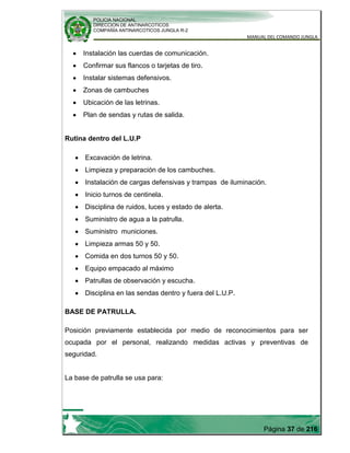 POLICIA NACIONAL
DIRECCION DE ANTINARCOTICOS
COMPAÑÍA ANTINARCOTICOS JUNGLA R-2
MANUAL DEL COMANDO JUNGLA
Página 37 de 216
Instalación las cuerdas de comunicación.
Confirmar sus flancos o tarjetas de tiro.
Instalar sistemas defensivos.
Zonas de cambuches
Ubicación de las letrinas.
Plan de sendas y rutas de salida.
Rutina dentro del L.U.P
Excavación de letrina.
Limpieza y preparación de los cambuches.
Instalación de cargas defensivas y trampas de iluminación.
Inicio turnos de centinela.
Disciplina de ruidos, luces y estado de alerta.
Suministro de agua a la patrulla.
Suministro municiones.
Limpieza armas 50 y 50.
Comida en dos turnos 50 y 50.
Equipo empacado al máximo
Patrullas de observación y escucha.
Disciplina en las sendas dentro y fuera del L.U.P.
BASE DE PATRULLA.
Posición previamente establecida por medio de reconocimientos para ser
ocupada por el personal, realizando medidas activas y preventivas de
seguridad.
La base de patrulla se usa para:
 
