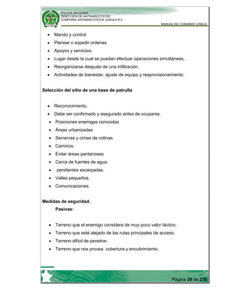 POLICIA NACIONAL
DIRECCION DE ANTINARCOTICOS
COMPAÑÍA ANTINARCOTICOS JUNGLA R-2
MANUAL DEL COMANDO JUNGLA
Página 38 de 216
Mando y control
Planear o expedir ordenes
Apoyos y servicios.
Lugar desde la cual se puedan efectuar operaciones simultáneas.
Reorganizarse después de una infiltración.
Actividades de bienestar, ajuste de equipo y reaprovisionamiento.
Selección del sitio de una base de patrulla
Reconocimiento.
Debe ser confirmado y asegurado antes de ocuparse.
Posiciones enemigas conocidas
Áreas urbanizadas
Serranías y cimas de colinas.
Caminos.
Evitar áreas pantanosas
Cerca de fuentes de agua.
pendientes escarpadas.
Valles pequeños.
Comunicaciones.
Medidas de seguridad.
Pasivas:
Terreno que el enemigo considera de muy poco valor táctico.
Terreno que esté alejado de las rutas principales de acceso.
Terreno difícil de penetrar.
Terreno que nos provea cobertura y encubrimiento.
 