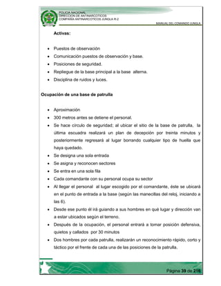 POLICIA NACIONAL
DIRECCION DE ANTINARCOTICOS
COMPAÑÍA ANTINARCOTICOS JUNGLA R-2
MANUAL DEL COMANDO JUNGLA
Página 39 de 216
Activas:
Puestos de observación
Comunicación puestos de observación y base.
Posiciones de seguridad.
Repliegue de la base principal a la base alterna.
Disciplina de ruidos y luces.
Ocupación de una base de patrulla
Aproximación
300 metros antes se detiene el personal.
Se hace círculo de seguridad; al ubicar el sitio de la base de patrulla, la
última escuadra realizará un plan de decepción por treinta minutos y
posteriormente regresará al lugar borrando cualquier tipo de huella que
haya quedado.
Se designa una sola entrada
Se asigna y reconocen sectores
Se entra en una sola fila
Cada comandante con su personal ocupa su sector
Al llegar el personal al lugar escogido por el comandante, éste se ubicará
en el punto de entrada a la base (según las manecillas del reloj, iniciando a
las 6).
Desde ese punto él irá guiando a sus hombres en qué lugar y dirección van
a estar ubicados según el terreno.
Después de la ocupación, el personal entrará a tomar posición defensiva,
quietos y callados por 30 minutos
Dos hombres por cada patrulla, realizarán un reconocimiento rápido, corto y
táctico por el frente de cada una de las posiciones de la patrulla.
 