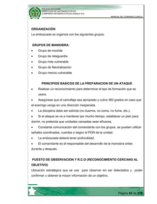 POLICIA NACIONAL
DIRECCION DE ANTINARCOTICOS
COMPAÑÍA ANTINARCOTICOS JUNGLA R-2
MANUAL DEL COMANDO JUNGLA
Página 42 de 216
ORGANIZACIÓN
La emboscada se organiza con los siguientes grupos:
GRUPOS DE MANIOBRA:
Grupo de mochila
Grupo de retaguardia
Grupo más vulnerable
Grupo de Neutralización
Grupo menos vulnerable
PRINCIPIOS BASICOS DE LA PREPARACION DE UN ATAQUE
Realizar un reconocimiento para determinar el tipo de formación que se
usara.
Asegúrese que el camuflaje sea apropiado y cubra 360 grados en caso que
el enemigo venga en una dirección inesperada.
La disciplina debe ser estricta (no duerma, no coma, no fume, etc.).
Si el ataque se va a mantener por mucho tiempo, establecer un plan para
dormir, no pretenda que unidades cansadas sean eficaces.
Constante comunicación del comandante con los grupos, se pueden utilizar
señales coordinadas, cuerdas o según el PON de la unidad.
La emboscada deberá tener profundidad.
El comandante es el responsable del desarrollo de la maniobra antes
durante y después.
PUESTO DE OBSERVACION Y R.C.O (RECONOCIMIENTO CERCANO AL
OBJETIVO)
Ubicación estratégica que se usa para observar sin ser detectados y poder
confirmar u obtener la mayor información de un objetivo.
 