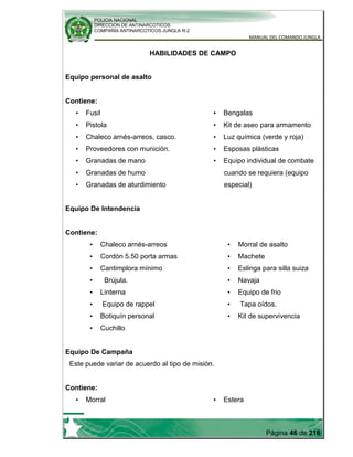 POLICIA NACIONAL
DIRECCION DE ANTINARCOTICOS
COMPAÑÍA ANTINARCOTICOS JUNGLA R-2
MANUAL DEL COMANDO JUNGLA
Página 46 de 216
HABILIDADES DE CAMPO
Equipo personal de asalto
Contiene:
• Fusil
• Pistola
• Chaleco arnés-arreos, casco.
• Proveedores con munición.
• Granadas de mano
• Granadas de humo
• Granadas de aturdimiento
• Bengalas
• Kit de aseo para armamento
• Luz química (verde y roja)
• Esposas plásticas
• Equipo individual de combate
cuando se requiera (equipo
especial)
Equipo De Intendencia
Contiene:
• Chaleco arnés-arreos
• Cordón 5.50 porta armas
• Cantimplora mínimo
• Brújula.
• Linterna
• Equipo de rappel
• Botiquín personal
• Cuchillo
• Morral de asalto
• Machete
• Eslinga para silla suiza
• Navaja
• Equipo de frio
• Tapa oídos.
• Kit de supervivencia
Equipo De Campaña
Este puede variar de acuerdo al tipo de misión.
Contiene:
• Morral • Estera
 
