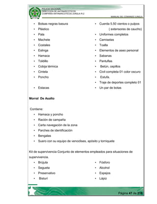 POLICIA NACIONAL
DIRECCION DE ANTINARCOTICOS
COMPAÑÍA ANTINARCOTICOS JUNGLA R-2
MANUAL DEL COMANDO JUNGLA
Página 47 de 216
• Bolsas negras basura
• Plástico
• Pala
• Machete
• Costales
• Eslinga
• Hamaca
• Toldillo
• Cobija térmica
• Cintela
• Poncho
• Estacas
• Cuerda 5.50 vientos o pulpos
( extensores de caucho)
• Uniformes completos
• Camisetas
• Toalla
• Elementos de aseo personal
• Sabanas
• Pantuflas
• Betún, cepillos
• Civil completa 01 color oscuro
• Estufa.
• Traje de deportes completo 01
• Un par de botas
Morral De Asalto
Contiene:
• Hamaca y poncho
• Ración de campaña
• Carta navegación de la zona
• Parches de identificación
• Bengalas
• Suero con su equipo de venoclises, apósito y torniquete
Kit de supervivencia Conjunto de elementos empleados para situaciones de
supervivencia.
• Brújula
• Segueta
• Preservativo
• Bisturí
• Fósforo
• Alcohol
• Espejos
• Lápiz
 