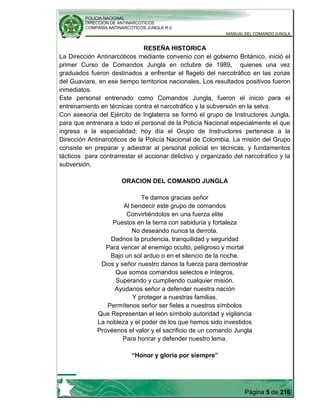 POLICIA NACIONAL
DIRECCION DE ANTINARCOTICOS
COMPAÑÍA ANTINARCOTICOS JUNGLA R-2
MANUAL DEL COMANDO JUNGLA
Página 5 de 216
RESEÑA HISTORICA
La Dirección Antinarcóticos mediante convenio con el gobierno Británico, inició el
primer Curso de Comandos Jungla en octubre de 1989, quienes una vez
graduados fueron destinados a enfrentar el flagelo del narcotráfico en las zonas
del Guaviare, en ese tiempo territorios nacionales. Los resultados positivos fueron
inmediatos.
Este personal entrenado como Comandos Jungla, fueron el inicio para el
entrenamiento en técnicas contra el narcotráfico y la subversión en la selva.
Con asesoría del Ejército de Inglaterra se formó el grupo de Instructores Jungla,
para que entrenara a todo el personal de la Policía Nacional especialmente el que
ingresa a la especialidad; hoy día el Grupo de Instructores pertenece a la
Dirección Antinarcóticos de la Policía Nacional de Colombia. La misión del Grupo
consiste en preparar y adiestrar al personal policial en técnicas, y fundamentos
tácticos para contrarrestar el accionar delictivo y organizado del narcotráfico y la
subversión.
ORACION DEL COMANDO JUNGLA
Te damos gracias señor
Al bendecir este grupo de comandos
Convirtiéndolos en una fuerza elite
Puestos en la tierra con sabiduría y fortaleza
No deseando nunca la derrota.
Dadnos la prudencia, tranquilidad y seguridad
Para vencer al enemigo oculto, peligroso y mortal
Bajo un sol arduo o en el silencio de la noche.
Dios y señor nuestro danos la fuerza para demostrar
Que somos comandos selectos e íntegros,
Superando y cumpliendo cualquier misión.
Ayúdanos señor a defender nuestra nación
Y proteger a nuestras familias.
Permítenos señor ser fieles a nuestros símbolos
Que Representan el león símbolo autoridad y vigilancia
La nobleza y el poder de los que hemos sido investidos
Provéenos el valor y el sacrificio de un comando Jungla
Para honrar y defender nuestro lema.
“Honor y gloria por siempre”
 