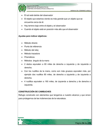 POLICIA NACIONAL
DIRECCION DE ANTINARCOTICOS
COMPAÑÍA ANTINARCOTICOS JUNGLA R-2
MANUAL DEL COMANDO JUNGLA
Página 54 de 216
El sol está detrás del observador
El objeto que estamos viendo es más grande que un objeto que se
encuentra cerca de él.
Hay terreno bajo entre el objeto y el observador
Cuando el objeto está en posición más alto que el observador
Ayudas para indicar objetivos:
Método directo
Punto de referencia
Método del reloj
Método trazadora
Prismáticos
Métodos ángulo de la mano
2 dedos equivalen a 60 miles de derecha a izquierda y de izquierda a
derecha.
Con los nudillos de la mano, como son más gruesos equivalen más, por
ejemplo dos nudillos 80 miles, de derecha a izquierda y de izquierda a
derecha.
4 nudillos equivalen a 160 miles, de izquierda a derecha y de derecha a
izquierda.
CONSTRUCCIÓN DE CAMBUCHES
Refugio construido con elementos que tengamos a nuestro alcance y que sirven
para protegernos de las inclemencias de la naturaleza.
 