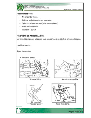 POLICIA NACIONAL
DIRECCION DE ANTINARCOTICOS
COMPAÑÍA ANTINARCOTICOS JUNGLA R-2
MANUAL DEL COMANDO JUNGLA
Página 56 de 216
Recomendaciones
No encender fuego.
Colocar aislantes recursos naturales.
Seleccione buen terreno (evite inundaciones)
Buen encubrimiento.
Altura 50 - 60 Cm
TÉCNICAS DE APROXIMACIÓN
Movimientos sigilosos utilizados para acercarnos a un objetivo sin ser detectado.
Las técnicas son:
Tipos de arrastres
Arrastres lentos:
Arrastre chino Arrastre de espalda
Paso del ganso Paso de la danta
 