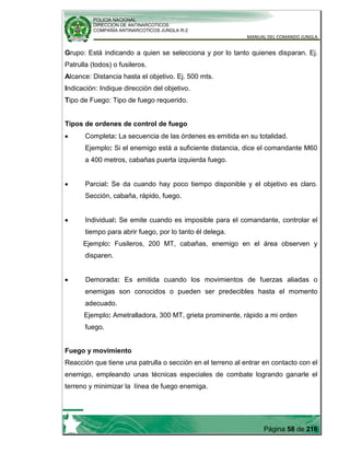 POLICIA NACIONAL
DIRECCION DE ANTINARCOTICOS
COMPAÑÍA ANTINARCOTICOS JUNGLA R-2
MANUAL DEL COMANDO JUNGLA
Página 58 de 216
Grupo: Está indicando a quien se selecciona y por lo tanto quienes disparan. Ej.
Patrulla (todos) o fusileros.
Alcance: Distancia hasta el objetivo. Ej. 500 mts.
Indicación: Indique dirección del objetivo.
Tipo de Fuego: Tipo de fuego requerido.
Tipos de ordenes de control de fuego
Completa: La secuencia de las órdenes es emitida en su totalidad.
Ejemplo: Si el enemigo está a suficiente distancia, dice el comandante M60
a 400 metros, cabañas puerta izquierda fuego.
Parcial: Se da cuando hay poco tiempo disponible y el objetivo es claro.
Sección, cabaña, rápido, fuego.
Individual: Se emite cuando es imposible para el comandante, controlar el
tiempo para abrir fuego, por lo tanto él delega.
Ejemplo: Fusileros, 200 MT, cabañas, enemigo en el área observen y
disparen.
Demorada: Es emitida cuando los movimientos de fuerzas aliadas o
enemigas son conocidos o pueden ser predecibles hasta el momento
adecuado.
Ejemplo: Ametralladora, 300 MT, grieta prominente, rápido a mi orden
fuego.
Fuego y movimiento
Reacción que tiene una patrulla o sección en el terreno al entrar en contacto con el
enemigo, empleando unas técnicas especiales de combate logrando ganarle el
terreno y minimizar la línea de fuego enemiga.
 