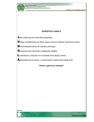 POLICIA NACIONAL
DIRECCION DE ANTINARCOTICOS
COMPAÑÍA ANTINARCOTICOS JUNGLA R-2
MANUAL DEL COMANDO JUNGLA
Página 6 de 216
ACROSTICO JUNGLA
Justo antes que la muerte Nos sorprenda
Unidos combatiremos por tierra, agua y aire sin importar cuál sea la misión
Nunca sintiendo temor de nuestros enemigos
Ganaremos las más fieras y peligrosas batallas
La eficiencia y reacción en el combate será rápida y eficaz
Alcanzando así la victoria; y conservando nuestro lema hasta el fin
“Honor y gloria por siempre”
 