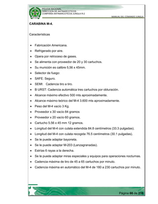 POLICIA NACIONAL
DIRECCION DE ANTINARCOTICOS
COMPAÑÍA ANTINARCOTICOS JUNGLA R-2
MANUAL DEL COMANDO JUNGLA
Página 66 de 216
CARABINA M-4.
Características
Fabricación Americana.
Refrigerado por aire.
Opera por retroceso de gases.
Se alimenta con proveedor de 20 y 30 cartuchos.
Su munición es calibre 5,56 x 45mm.
Selector de fuego:
SAFE: Seguro.
SEMI: Cadencia tiro a tiro.
B URST: Cadencia automática tres cartuchos por obturación.
Alcance máximo efectivo 500 mts aproximadamente.
Alcance máximo teórico del M-4 3.600 mts aproximadamente.
Peso del M-4 vacío 3 Kg.
Proveedor x 30 vacío 84 gramos
Proveedor x 20 vacío 60 gramos.
Cartucho 5.56 x 45 mm 12 gramos.
Longitud del M-4 con culata extendida 84.8 centímetros (33.3 pulgadas).
Longitud del M-4 con culata recogida 76.5 centímetros (30.1 pulgadas).
Se le puede adaptar bayoneta.
Se le puede adaptar M-203 (Lanzagranadas).
Estrías 6 rayas a la derecha.
Se le puede adaptar miras especiales y equipos para operaciones nocturnas.
Cadencia máxima de tiro de 45 a 65 cartuchos por minuto.
Cadencia máxima en automático del M-4 de 180 a 230 cartuchos por minuto.
 