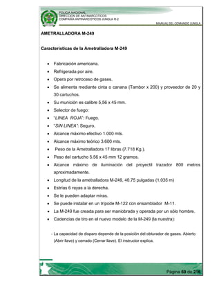 POLICIA NACIONAL
DIRECCION DE ANTINARCOTICOS
COMPAÑÍA ANTINARCOTICOS JUNGLA R-2
MANUAL DEL COMANDO JUNGLA
Página 69 de 216
AMETRALLADORA M-249
Características de la Ametralladora M-249
Fabricación americana.
Refrigerada por aire.
Opera por retroceso de gases.
Se alimenta mediante cinta o canana (Tambor x 200) y proveedor de 20 y
30 cartuchos.
Su munición es calibre 5,56 x 45 mm.
Selector de fuego:
“LINEA ROJA”: Fuego.
“SIN LINEA”: Seguro.
Alcance máximo efectivo 1.000 mts.
Alcance máximo teórico 3.600 mts.
Peso de la Ametralladora 17 libras (7.718 Kg.).
Peso del cartucho 5.56 x 45 mm 12 gramos.
Alcance máximo de iluminación del proyectil trazador 800 metros
aproximadamente.
Longitud de la ametralladora M-249, 40.75 pulgadas (1,035 m)
Estrías 6 rayas a la derecha.
Se le pueden adaptar miras.
Se puede instalar en un trípode M-122 con ensamblador M-11.
La M-249 fue creada para ser maniobrada y operada por un sólo hombre.
Cadencias de tiro en el nuevo modelo de la M-249 (la nuestra):
- La capacidad de disparo depende de la posición del obturador de gases. Abierto
(Abrir llave) y cerrado (Cerrar llave). El instructor explica.
 
