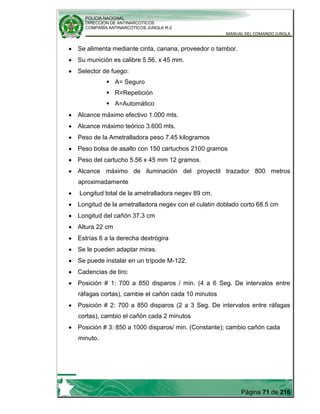 POLICIA NACIONAL
DIRECCION DE ANTINARCOTICOS
COMPAÑÍA ANTINARCOTICOS JUNGLA R-2
MANUAL DEL COMANDO JUNGLA
Página 71 de 216
Se alimenta mediante cinta, canana, proveedor o tambor.
Su munición es calibre 5.56, x 45 mm.
Selector de fuego:
 A= Seguro
 R=Repetición
 A=Automático
Alcance máximo efectivo 1.000 mts.
Alcance máximo teórico 3.600 mts.
Peso de la Ametralladora peso 7.45 kilogramos
Peso bolsa de asalto con 150 cartuchos 2100 gramos
Peso del cartucho 5.56 x 45 mm 12 gramos.
Alcance máximo de iluminación del proyectil trazador 800 metros
aproximadamente
Longitud total de la ametralladora negev 89 cm.
Longitud de la ametralladora negev con el culatin doblado corto 68.5 cm
Longitud del cañón 37.3 cm
Altura 22 cm
Estrías 6 a la derecha dextrógira
Se le pueden adaptar miras.
Se puede instalar en un trípode M-122.
Cadencias de tiro:
Posición # 1: 700 a 850 disparos / min. (4 a 6 Seg. De intervalos entre
ráfagas cortas), cambie el cañón cada 10 minutos
Posición # 2: 700 a 850 disparos (2 a 3 Seg. De intervalos entre ráfagas
cortas), cambio el cañón cada 2 minutos
Posición # 3: 850 a 1000 disparos/ min. (Constante); cambio cañón cada
minuto.
 