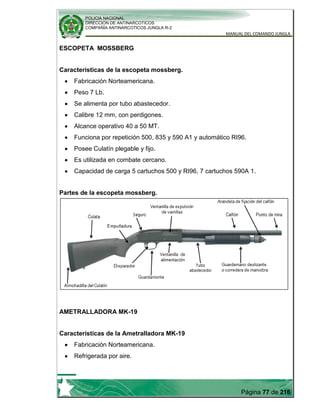 POLICIA NACIONAL
DIRECCION DE ANTINARCOTICOS
COMPAÑÍA ANTINARCOTICOS JUNGLA R-2
MANUAL DEL COMANDO JUNGLA
Página 77 de 216
ESCOPETA MOSSBERG
Características de la escopeta mossberg.
Fabricación Norteamericana.
Peso 7 Lb.
Se alimenta por tubo abastecedor.
Calibre 12 mm, con perdigones.
Alcance operativo 40 a 50 MT.
Funciona por repetición 500, 835 y 590 A1 y automático RI96.
Posee Culatín plegable y fijo.
Es utilizada en combate cercano.
Capacidad de carga 5 cartuchos 500 y RI96, 7 cartuchos 590A 1.
Partes de la escopeta mossberg.
AMETRALLADORA MK-19
Características de la Ametralladora MK-19
Fabricación Norteamericana.
Refrigerada por aire.
 
