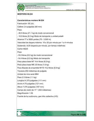 POLICIA NACIONAL
DIRECCION DE ANTINARCOTICOS
COMPAÑÍA ANTINARCOTICOS JUNGLA R-2
MANUAL DEL COMANDO JUNGLA
Página 80 de 216
MORTERO M-224
Características mortero M-224
Fabricación: EE.UU.
Calibre 2.4 pulgadas (60 mm)
Peso:
- 46,5 libras (21,1 kg) de modo convencional
- 18.0 libras (8.2 kg) Modo de transporte o unidad potatil
Alcance 77 a 3828 yardas (70 - 3.500 m)
Velocidad de disparo máxima: 18 a 30 por minuto por 1 a 4 minutos
Sostenido: 8-20 disparos por minuto, por tiempo indefinido
Cañón M225
Peso
-18.0 libras (8.2 kg) de modo convencional
-14.4 libras (6.5 kg) Modo de transporte
Peso placa base M7 14.4 libras (6,5 kg)
Peso placa base M8 3,6 libras (1,6 kg)
Peso Bípode de ensamble M170 15.2 libras (6.9 kg)
Travesía 250 milésimas de pulgada
Unidad de mira serie M64
Peso 2.5 libras (1.1 kg)
Longitud 4.375 pulgadas (111 mm)
Ancho 4.75 pulgadas (121 mm)
Altura 7.375 pulgadas (187 mm)
Campo de visión de 17 ° (302 milésimas)
Magnificación 1.5X
Fuente de luz autónomo, gas tritio radiactivo (H3)
 