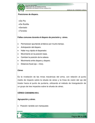 POLICIA NACIONAL
DIRECCION DE ANTINARCOTICOS
COMPAÑÍA ANTINARCOTICOS JUNGLA R-2
MANUAL DEL COMANDO JUNGLA
Página 84 de 216
Posiciones de disparo.
De Pie
De Rodilla
Sentado
Tendido
Fallas comunes durante el disparo de precisión y céreo.
Permanecer apuntando al blanco por mucho tiempo.
Anticipación del disparo.
Halar muy rápido el disparador.
Movimiento en la posición base.
Cambiar la posición de la cabeza.
Movimiento entre disparo y disparo.
Distancia focal (ojo – mira).
Céreo
Es la nivelación de las miras mecánicas del arma, con relación al punto
medio de impacto sobre la silueta de céreo y la línea de visión del ojo del
tirador hacia el punto de puntería, utilizando el método de triangulación de
un grupo de tres impactos sobre la silueta de céreo.
CÉREO CARABINA M-4.
Agrupación y céreo.
Posición: tendido con mampuesto
 